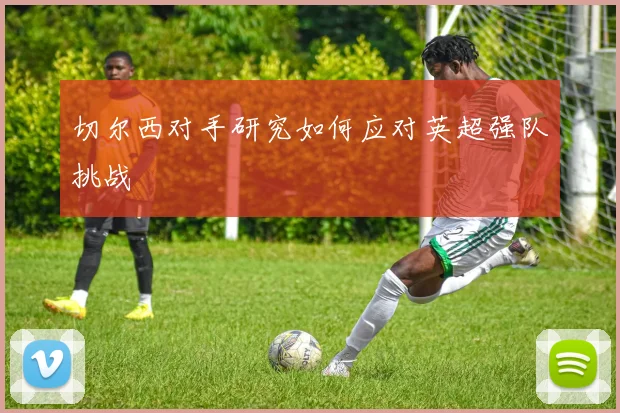 切尔西对手研究如何应对英超强队挑战