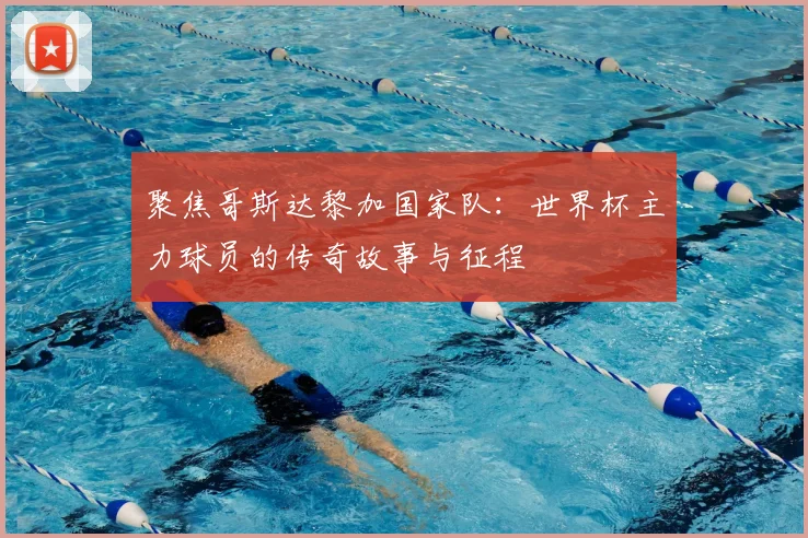聚焦哥斯达黎加国家队：世界杯主力球员的传奇故事与征程