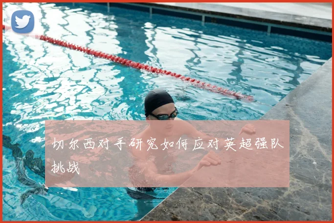 切尔西对手研究如何应对英超强队挑战