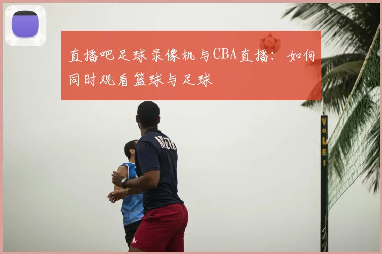 直播吧足球录像机与CBA直播：如何同时观看篮球与足球