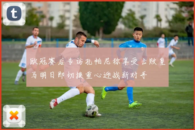 欧冠赛后专访孔帕尼称享受击败皇马明日即切换重心迎战新对手