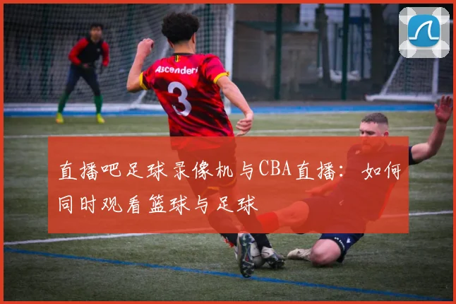 直播吧足球录像机与CBA直播：如何同时观看篮球与足球
